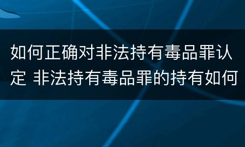如何正确对非法持有毒品罪认定 非法持有毒品罪的持有如何认定