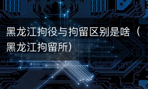 黑龙江拘役与拘留区别是啥（黑龙江拘留所）
