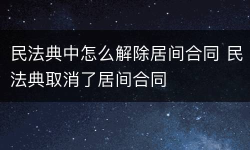民法典中怎么解除居间合同 民法典取消了居间合同