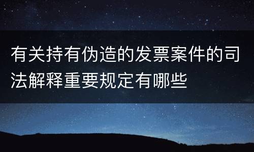 有关持有伪造的发票案件的司法解释重要规定有哪些