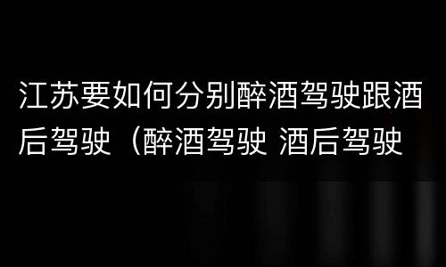 江苏要如何分别醉酒驾驶跟酒后驾驶（醉酒驾驶 酒后驾驶 区别）