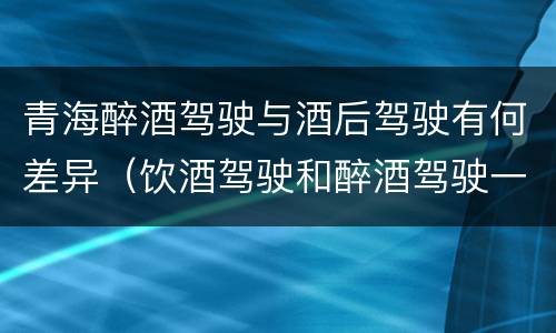 青海醉酒驾驶与酒后驾驶有何差异（饮酒驾驶和醉酒驾驶一样吗）