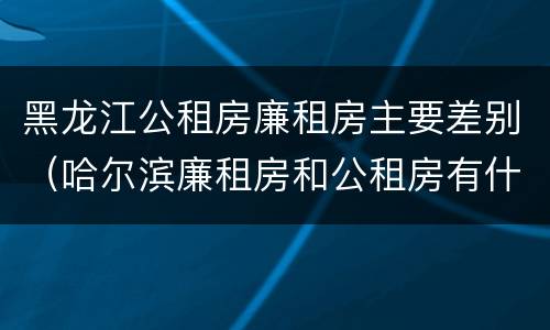 黑龙江公租房廉租房主要差别（哈尔滨廉租房和公租房有什么区别）