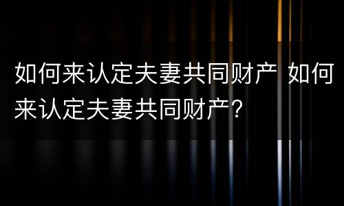 如何来认定夫妻共同财产 如何来认定夫妻共同财产?