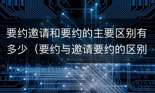 要约邀请和要约的主要区别有多少（要约与邀请要约的区别）