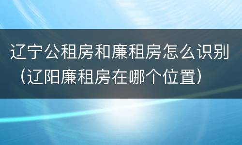 辽宁公租房和廉租房怎么识别（辽阳廉租房在哪个位置）