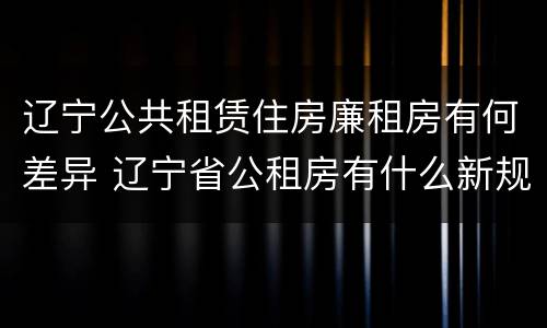 辽宁公共租赁住房廉租房有何差异 辽宁省公租房有什么新规定