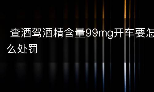  查酒驾酒精含量99mg开车要怎么处罚