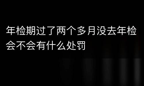 年检期过了两个多月没去年检会不会有什么处罚