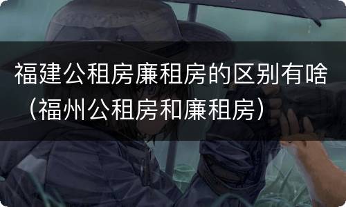 福建公租房廉租房的区别有啥（福州公租房和廉租房）