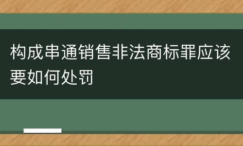 构成串通销售非法商标罪应该要如何处罚