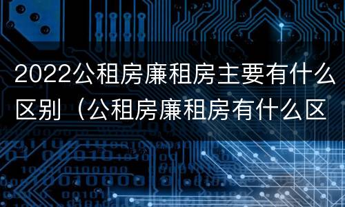 2022公租房廉租房主要有什么区别（公租房廉租房有什么区别?）
