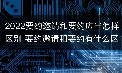 2022要约邀请和要约应当怎样区别 要约邀请和要约有什么区别
