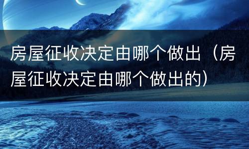 房屋征收决定由哪个做出（房屋征收决定由哪个做出的）