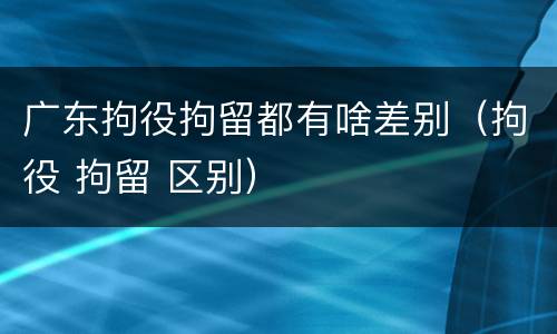广东拘役拘留都有啥差别（拘役 拘留 区别）