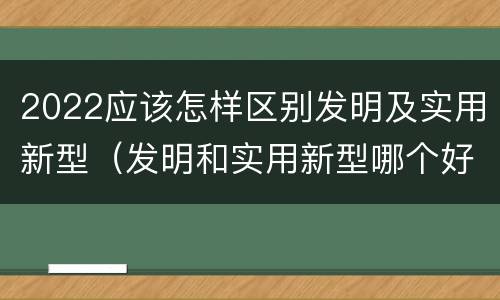 2022应该怎样区别发明及实用新型（发明和实用新型哪个好）