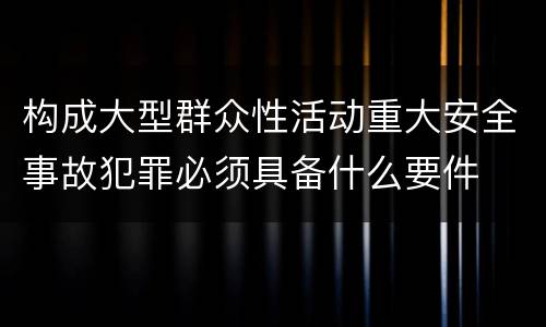 构成大型群众性活动重大安全事故犯罪必须具备什么要件
