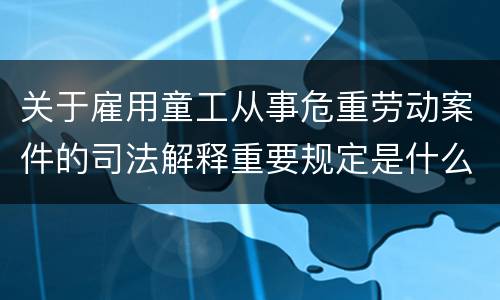 关于雇用童工从事危重劳动案件的司法解释重要规定是什么
