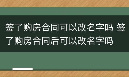 签了购房合同可以改名字吗 签了购房合同后可以改名字吗