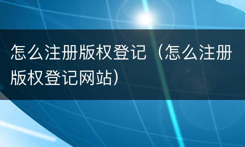 怎么注册版权登记（怎么注册版权登记网站）