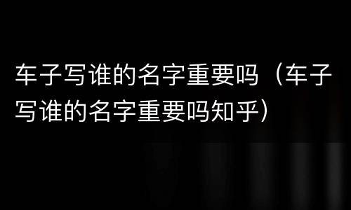 车子写谁的名字重要吗（车子写谁的名字重要吗知乎）