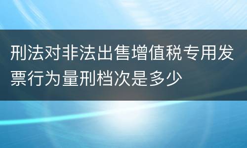 刑法对非法出售增值税专用发票行为量刑档次是多少
