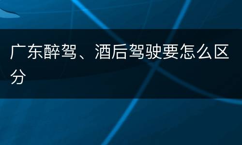 广东醉驾、酒后驾驶要怎么区分