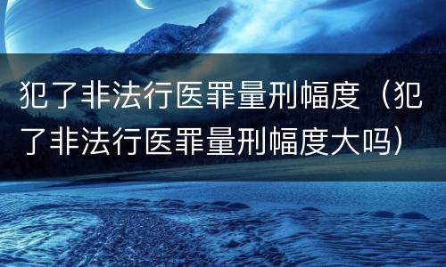 犯了非法行医罪量刑幅度（犯了非法行医罪量刑幅度大吗）