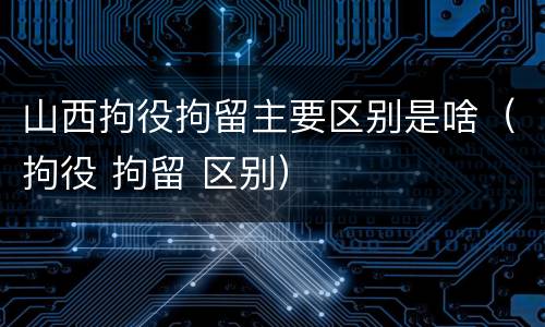 山西拘役拘留主要区别是啥（拘役 拘留 区别）