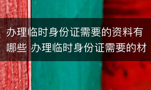 办理临时身份证需要的资料有哪些 办理临时身份证需要的材料