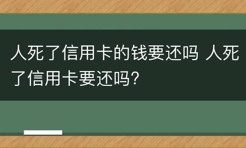 人死了信用卡的钱要还吗 人死了信用卡要还吗?