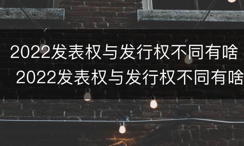 2022发表权与发行权不同有啥 2022发表权与发行权不同有啥变化