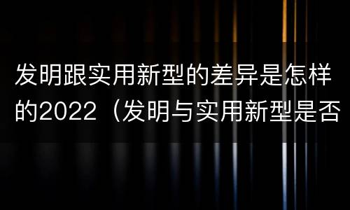 发明跟实用新型的差异是怎样的2022（发明与实用新型是否具有实用性）