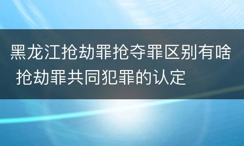 黑龙江抢劫罪抢夺罪区别有啥 抢劫罪共同犯罪的认定