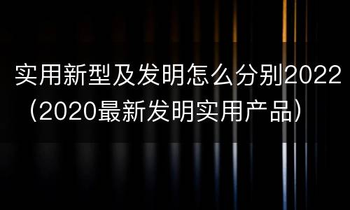 实用新型及发明怎么分别2022（2020最新发明实用产品）