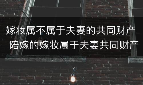 嫁妆属不属于夫妻的共同财产 陪嫁的嫁妆属于夫妻共同财产吗