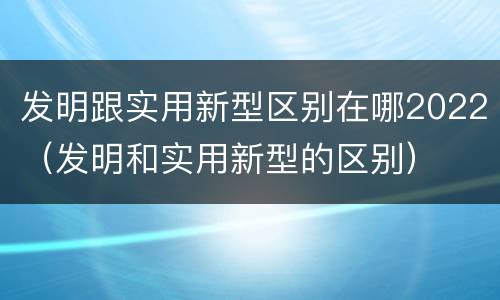 发明跟实用新型区别在哪2022（发明和实用新型的区别）