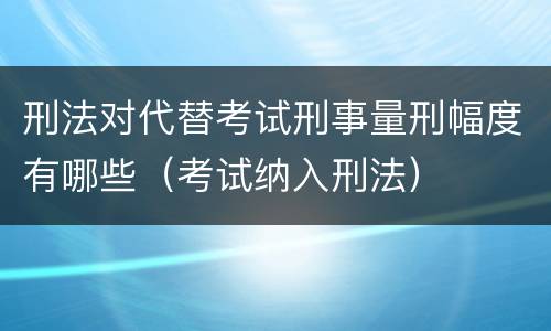 刑法对代替考试刑事量刑幅度有哪些（考试纳入刑法）