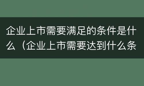 企业上市需要满足的条件是什么（企业上市需要达到什么条件）