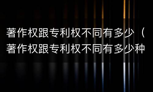 著作权跟专利权不同有多少（著作权跟专利权不同有多少种）