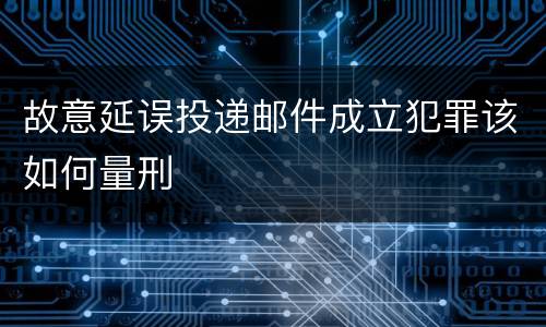 故意延误投递邮件成立犯罪该如何量刑
