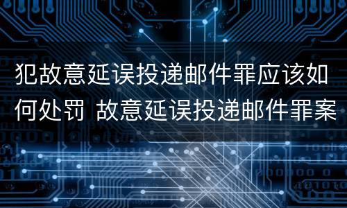 犯故意延误投递邮件罪应该如何处罚 故意延误投递邮件罪案例