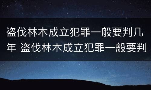 盗伐林木成立犯罪一般要判几年 盗伐林木成立犯罪一般要判几年呢