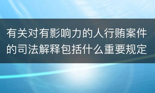 有关对有影响力的人行贿案件的司法解释包括什么重要规定