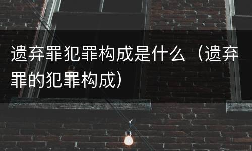 遗弃罪犯罪构成是什么（遗弃罪的犯罪构成）