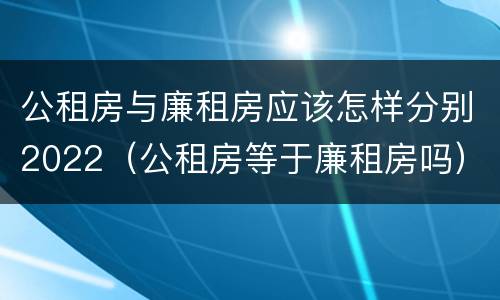 公租房与廉租房应该怎样分别2022（公租房等于廉租房吗）