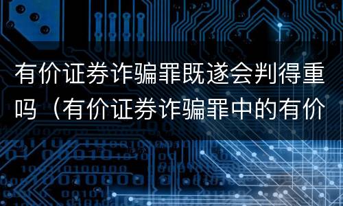 有价证券诈骗罪既遂会判得重吗（有价证券诈骗罪中的有价证券包括）