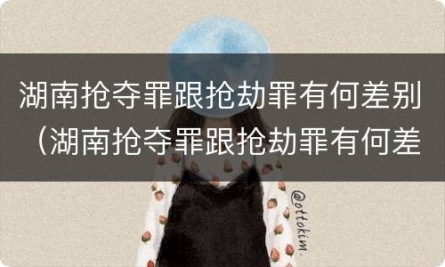 湖南抢夺罪跟抢劫罪有何差别（湖南抢夺罪跟抢劫罪有何差别呢）