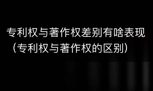 专利权与著作权差别有啥表现（专利权与著作权的区别）