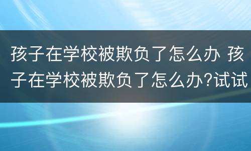 孩子在学校被欺负了怎么办 孩子在学校被欺负了怎么办?试试以下几个方法吧